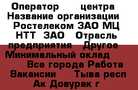 Оператор Call-центра › Название организации ­ Ростелеком ЗАО МЦ НТТ, ЗАО › Отрасль предприятия ­ Другое › Минимальный оклад ­ 17 000 - Все города Работа » Вакансии   . Тыва респ.,Ак-Довурак г.